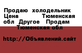 Продаю  холодельник › Цена ­ 7 000 - Тюменская обл. Другое » Продам   . Тюменская обл.